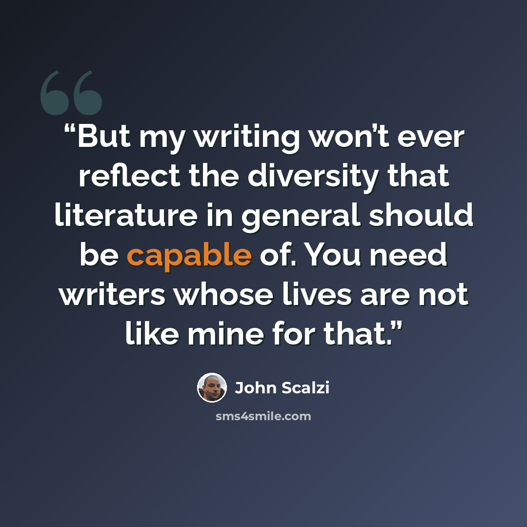 “But my writing won’t ever reflect the diversity that literature in general should be capable of. You need writers whose lives are not like mine for that.” quote by John Scalzi