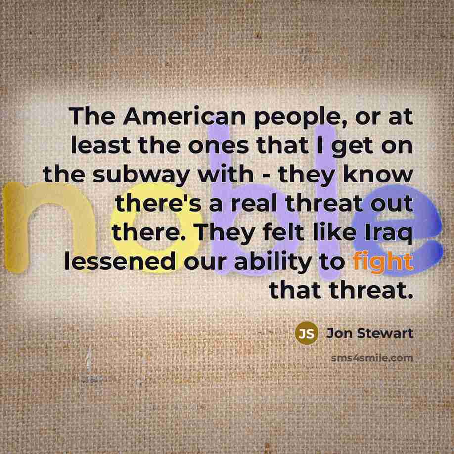 “The American people, or at least the ones that I get on the subway with - they know there's a real threat out there. They felt like Iraq lessened our ability to fight that threat.” quote by Jon Stewart