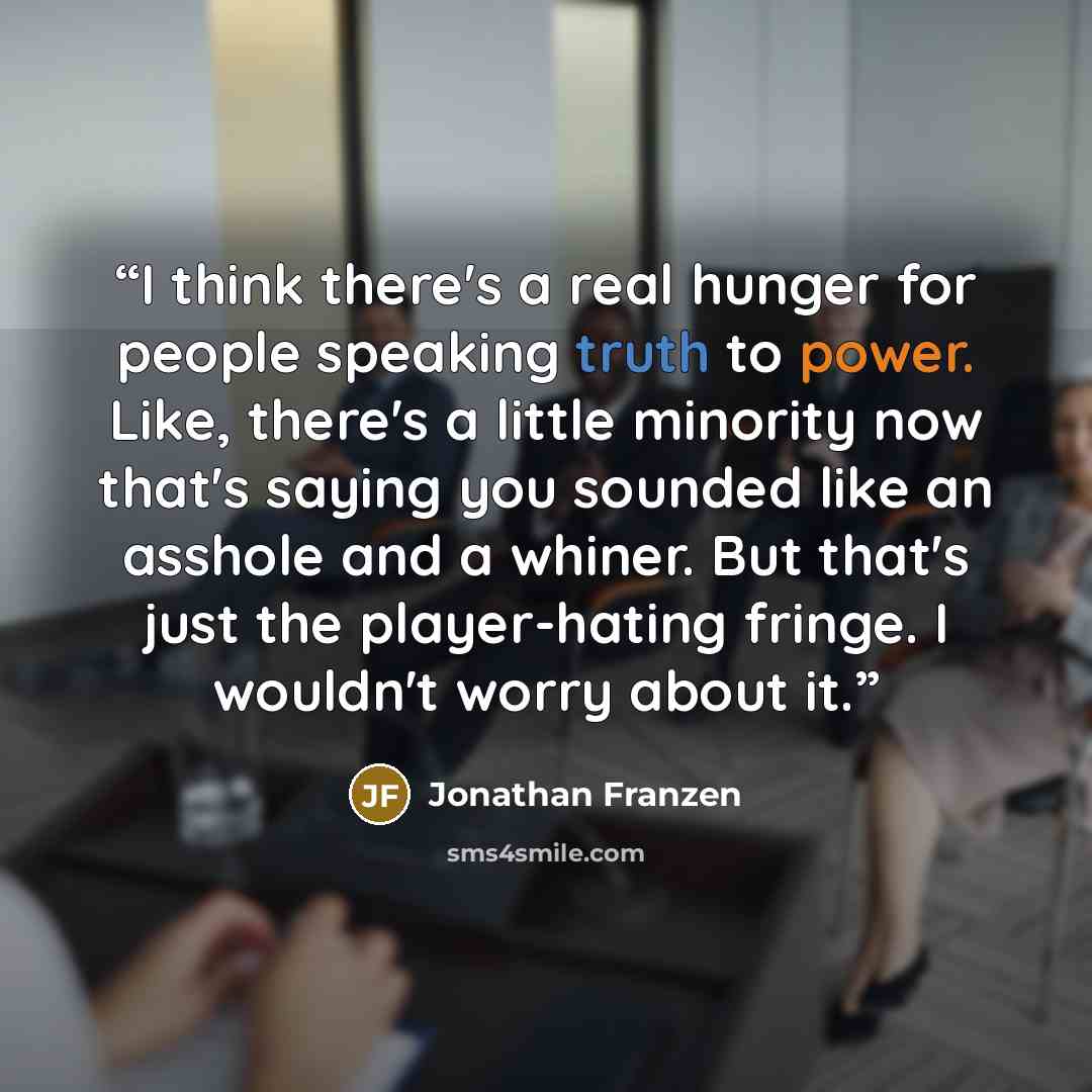 “I think there's a real hunger for people speaking truth to power. Like, there's a little minority now that's saying you sounded like an asshole and a whiner. But that's just the player-hating fringe. I wouldn't worry about it.” quote by Jonathan Franzen