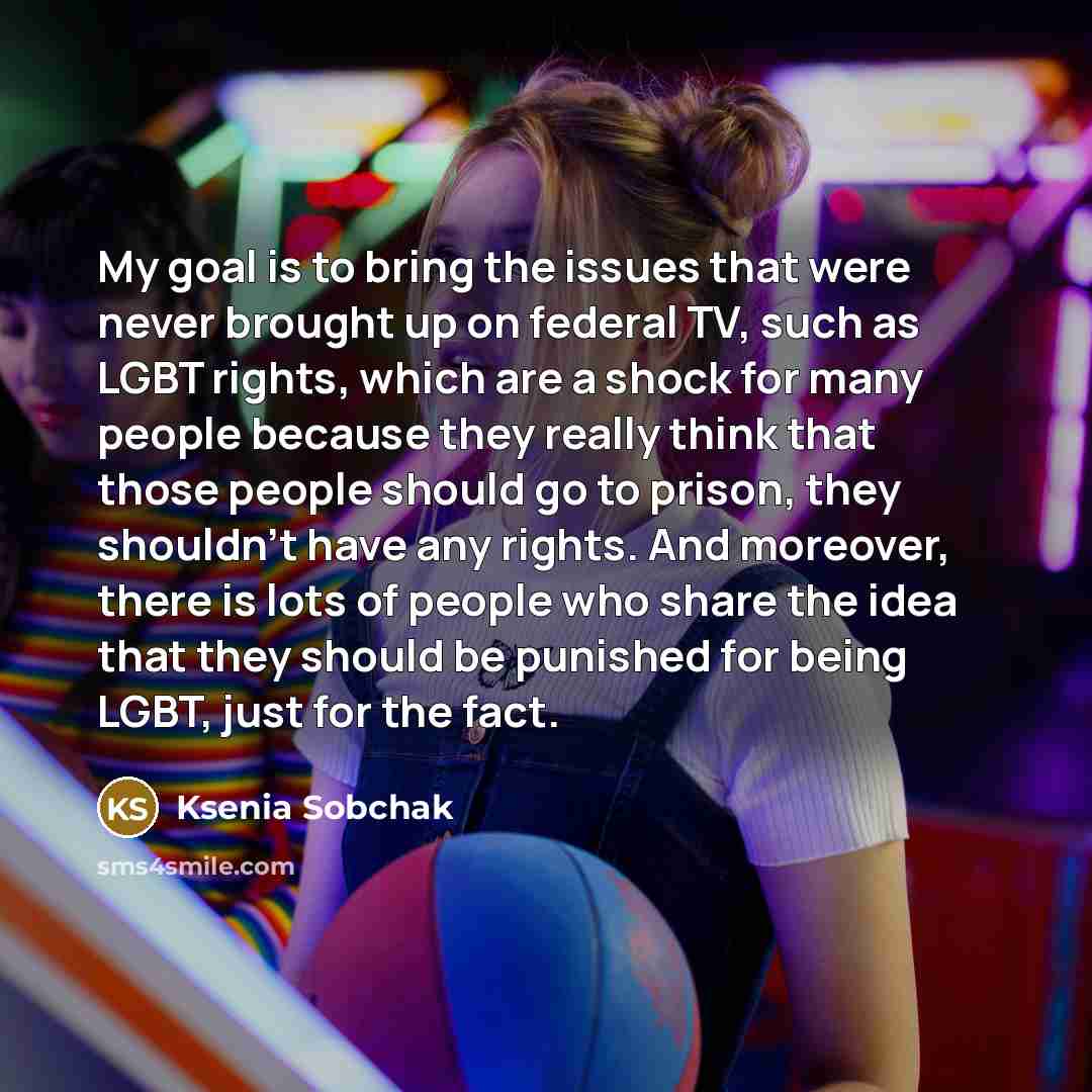 “My goal is to bring the issues that were never brought up on federal TV, such as LGBT rights, which are a shock for many people because they really think that those people should go to prison, they shouldn't have any rights. And moreover, there is lots of people who share the idea that they should…” quote by Ksenia Sobchak