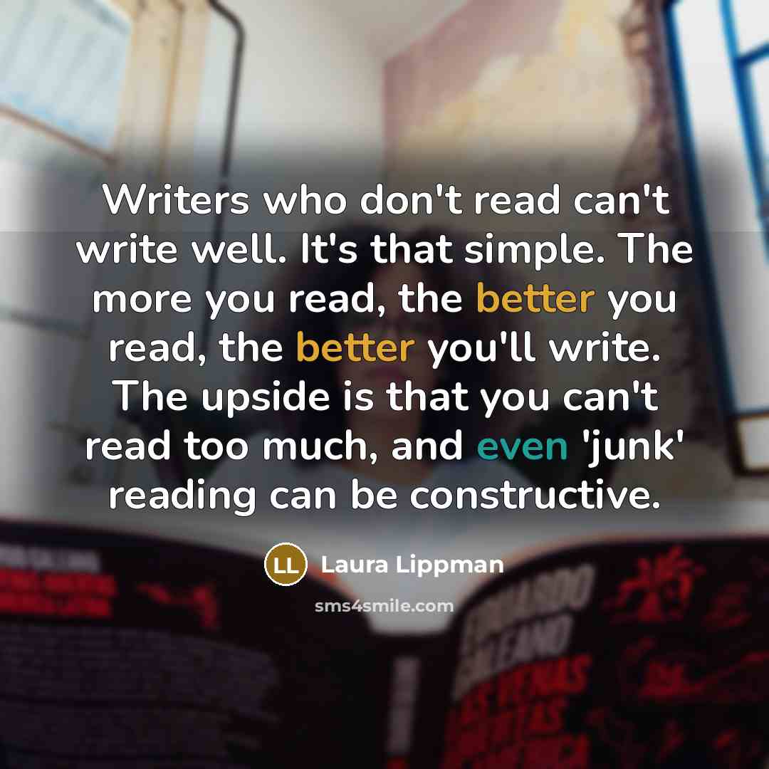 “Writers who don't read can't write well. It's that simple. The more you read, the better you read, the better you'll write. The upside is that you can't read too much, and even 'junk' reading can be constructive.” quote by Laura Lippman