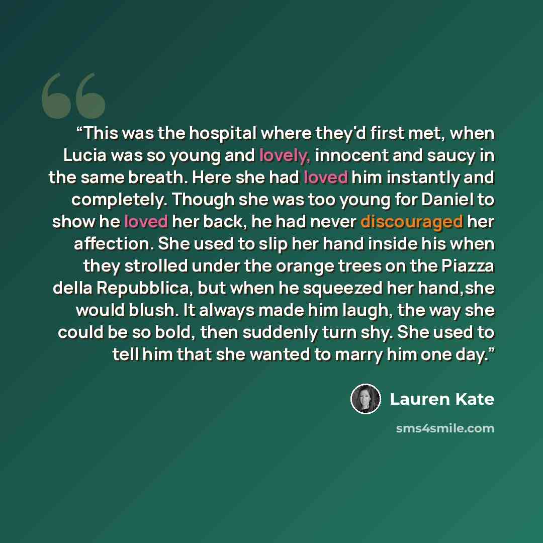 “This was the hospital where they'd first met, when Lucia was so young and lovely, innocent and saucy in the same breath. Here she had loved him instantly and completely. Though she was too young for Daniel to show he loved her back, he had never discouraged her affection. She used to slip her hand…” quote by Lauren Kate