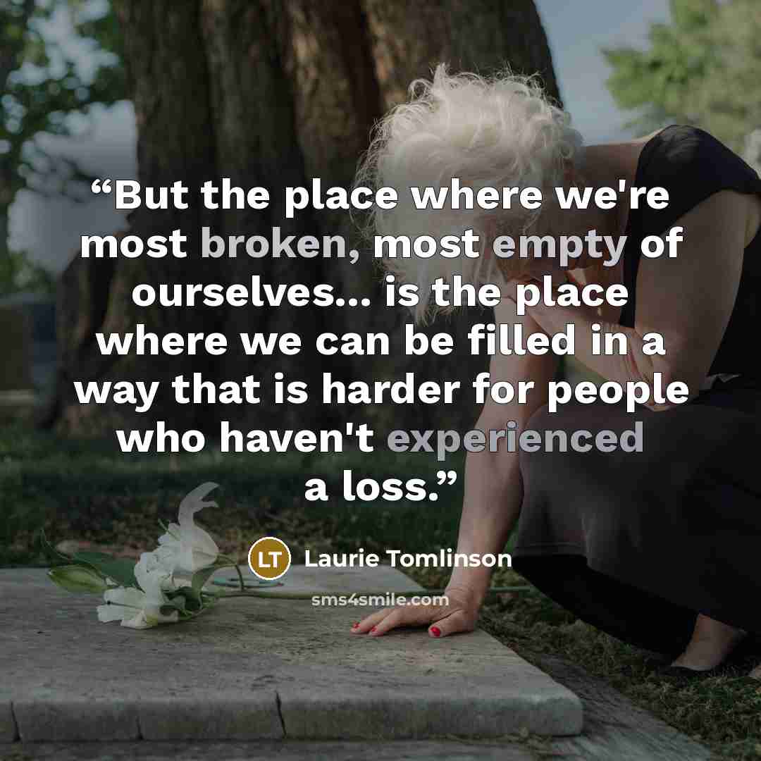 “But the place where we're most broken, most empty of ourselves... is the place where we can be filled in a way that is harder for people who haven't experienced a loss.” quote by Laurie Tomlinson