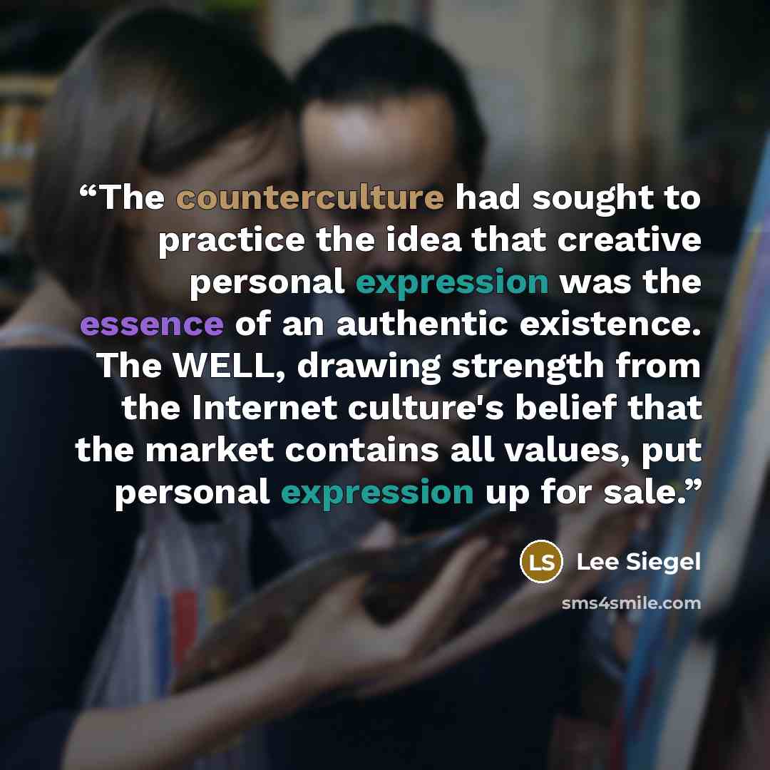 “The counterculture had sought to practice the idea that creative personal expression was the essence of an authentic existence. The WELL, drawing strength from the Internet culture's belief that the market contains all values, put personal expression up for sale.” quote by Lee Siegel
