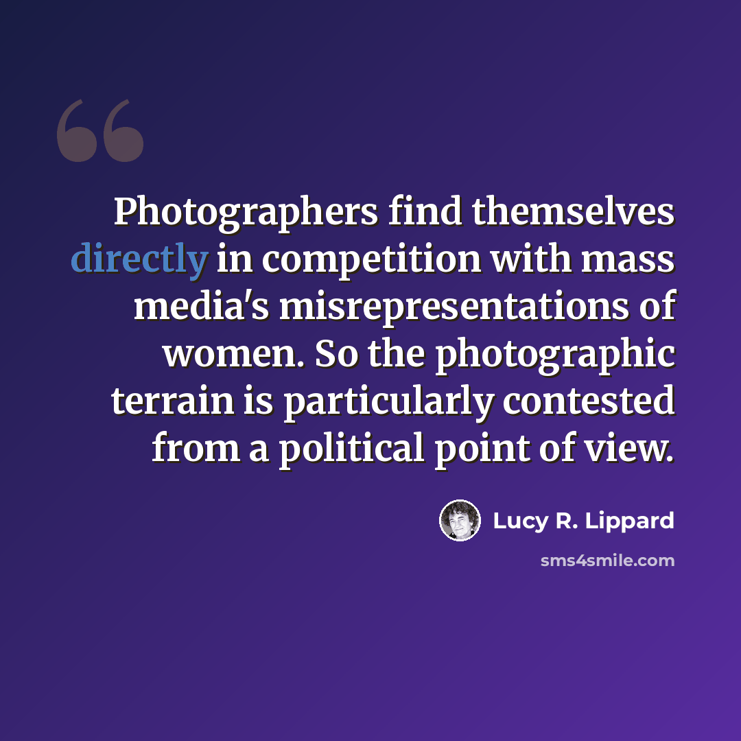 “Photographers find themselves directly in competition with mass media's misrepresentations of women. So the photographic terrain is particularly contested from a political point of view.” quote by Lucy R. Lippard