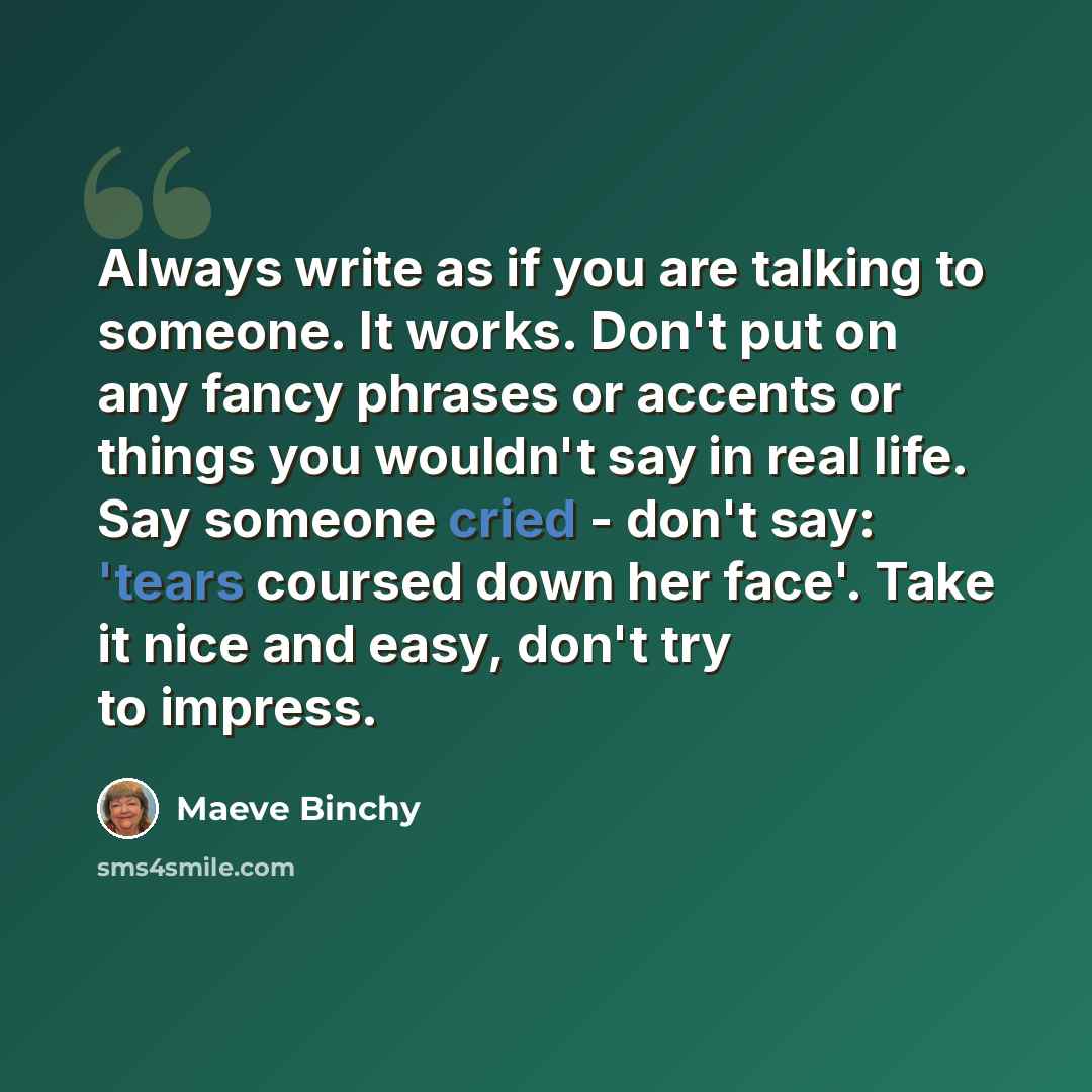 “Always write as if you are talking to someone. It works. Don't put on any fancy phrases or accents or things you wouldn't say in real life. Say someone cried - don't say: 'tears coursed down her face'. Take it nice and easy, don't try to impress.” quote by Maeve Binchy