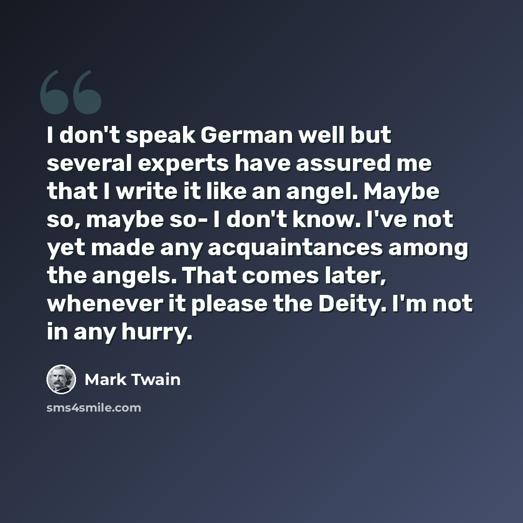 “I don't speak German well but several experts have assured me that I write it like an angel. Maybe so, maybe so- I don't know. I've not yet made any acquaintances among the angels. That comes later, whenever it please the Deity. I'm not in any hurry.” quote by Mark Twain
