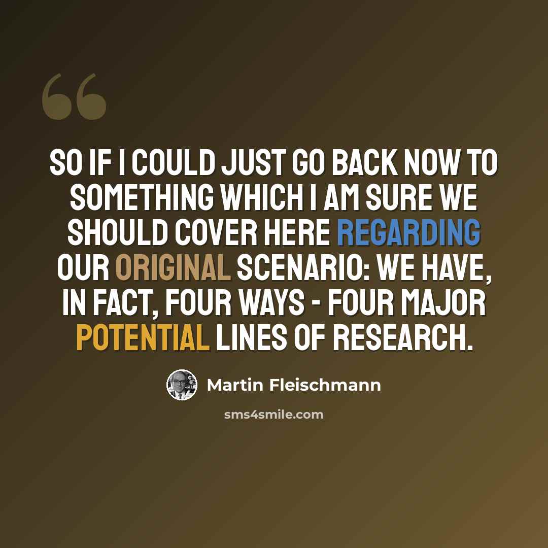 “So if I could just go back now to something which I am sure we should cover here regarding our original scenario: we have, in fact, four ways - four major potential lines of research.” quote by Martin Fleischmann