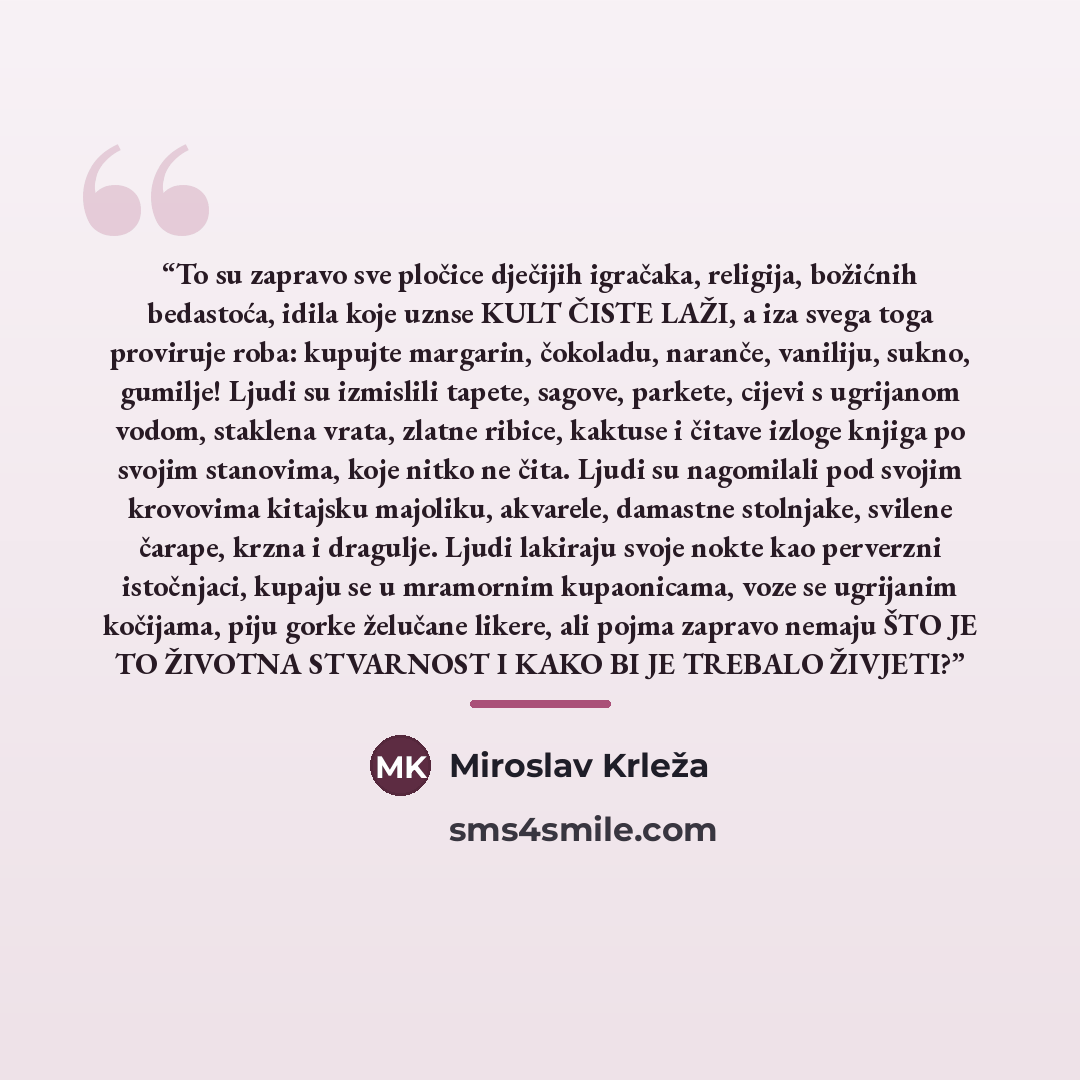 “To su zapravo sve pločice dječijih igračaka, religija, božićnih bedastoća, idila koje uznse KULT ČISTE LAŽI, a iza svega toga proviruje roba: kupujte margarin, čokoladu, naranče, vaniliju, sukno, gumilje! Ljudi su izmislili tapete, sagove, parkete, cijevi s ugrijanom vodom, staklena vrata, zlatne…” quote by Miroslav Krleža