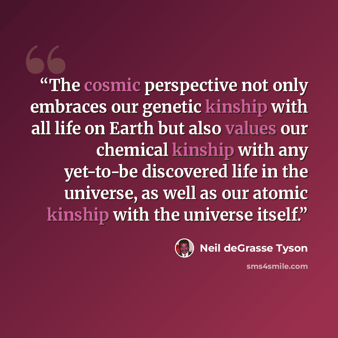 “The cosmic perspective not only embraces our genetic kinship with all life on Earth but also values our chemical kinship with any yet-to-be discovered life in the universe, as well as our atomic kinship with the universe itself.” quote by Neil deGrasse Tyson