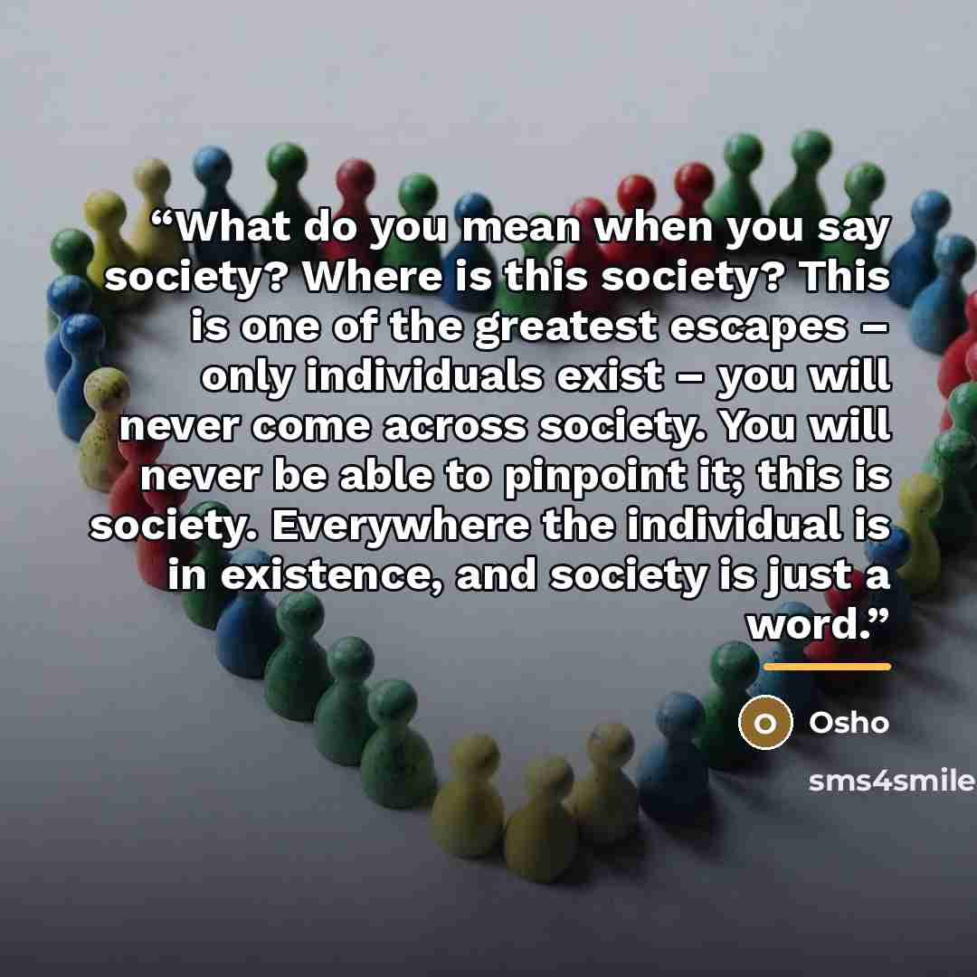 “What do you mean when you say society? Where is this society? This is one of the greatest escapes – only individuals exist – you will never come across society. You will never be able to pinpoint it; this is society. Everywhere the individual is in existence, and society is just a word.” quote by Osho