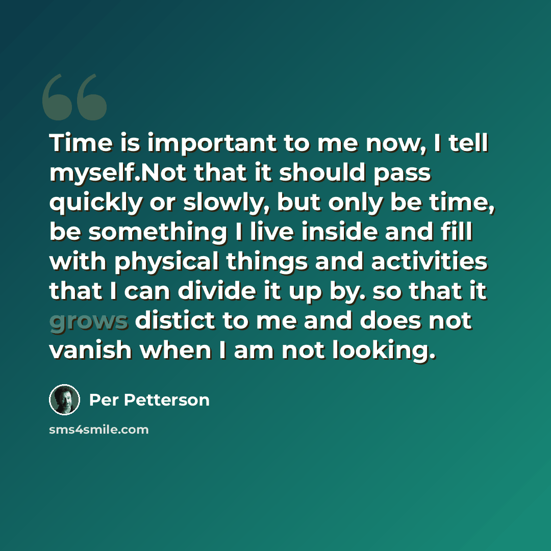 “Time is important to me now, I tell myself.Not that it should pass quickly or slowly, but only be time, be something I live inside and fill with physical things and activities that I can divide it up by. so that it grows distict to me and does not vanish when I am not looking.” quote by Per Petterson