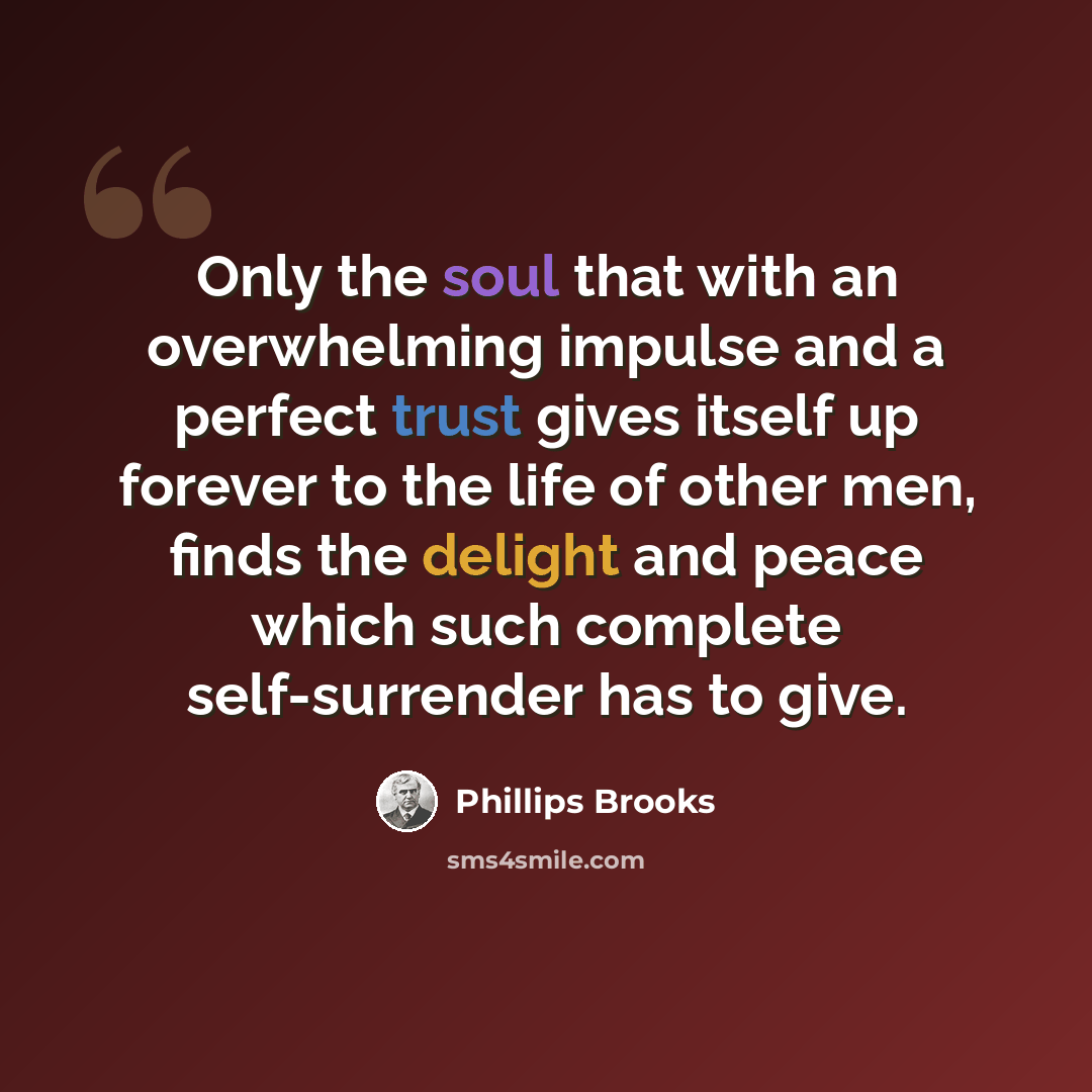“Only the soul that with an overwhelming impulse and a perfect trust gives itself up forever to the life of other men, finds the delight and peace which such complete self-surrender has to give.” quote by Phillips Brooks