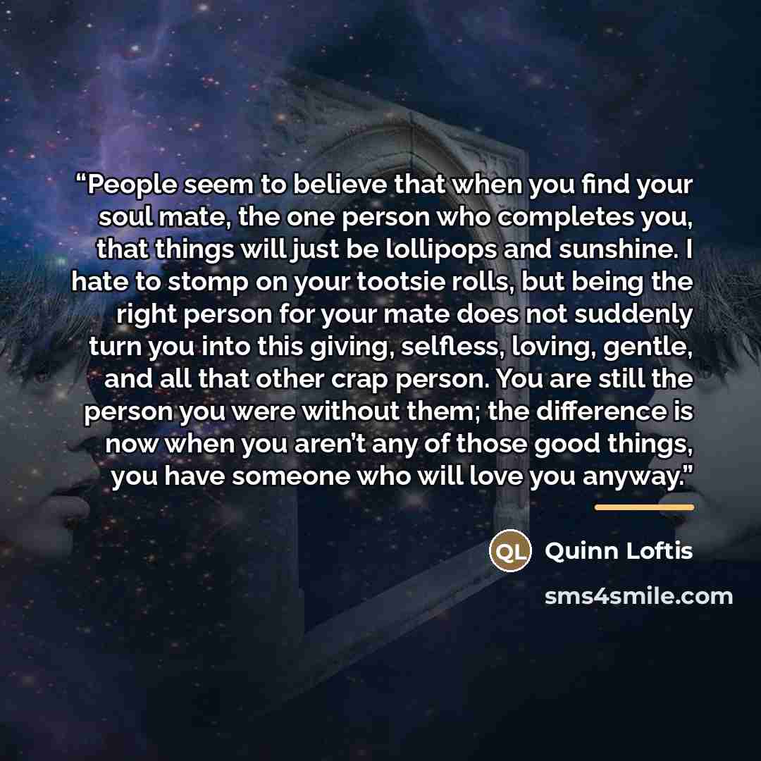 “People seem to believe that when you find your soul mate, the one person who completes you, that things will just be lollipops and sunshine. I hate to stomp on your tootsie rolls, but being the right person for your mate does not suddenly turn you into this giving, selfless, loving, gentle, and…” quote by Quinn Loftis