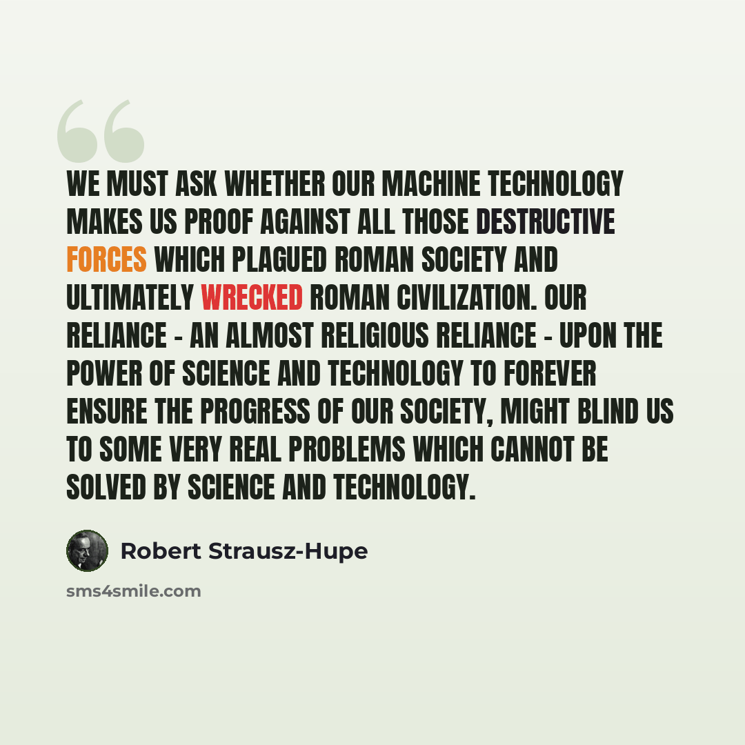 “We must ask whether our machine technology makes us proof against all those destructive forces which plagued Roman society and ultimately wrecked Roman civilization. Our reliance - an almost religious reliance - upon the power of science and technology to forever ensure the progress of our…” quote by Robert Strausz-Hupe