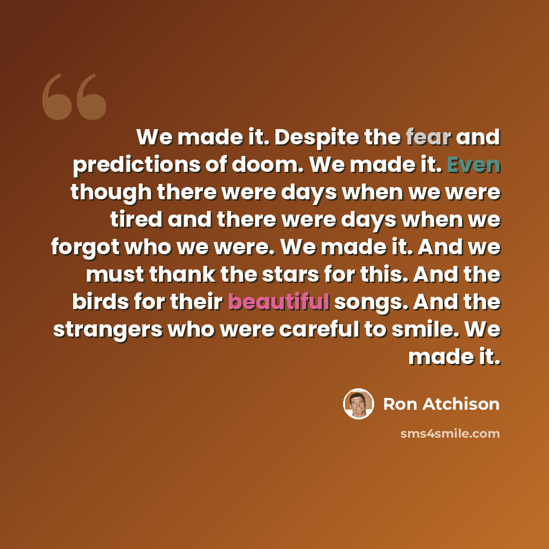 “We made it. Despite the fear and predictions of doom. We made it. Even though there were days when we were tired and there were days when we forgot who we were. We made it. And we must thank the stars for this. And the birds for their beautiful songs. And the strangers who were careful to smile…” quote by Ron Atchison
