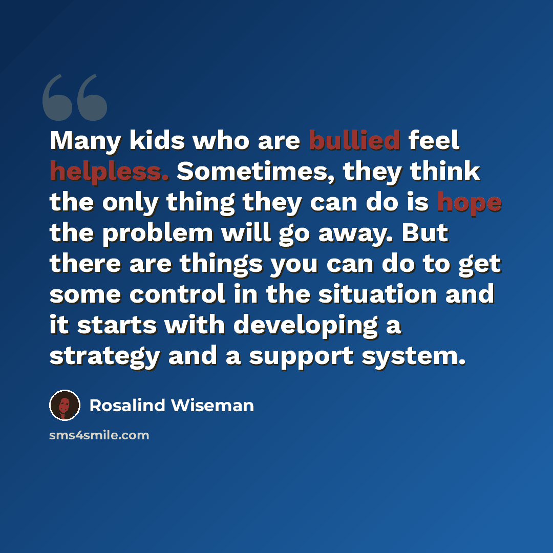 “Many kids who are bullied feel helpless. Sometimes, they think the only thing they can do is hope the problem will go away. But there are things you can do to get some control in the situation and it starts with developing a strategy and a support system.” quote by Rosalind Wiseman