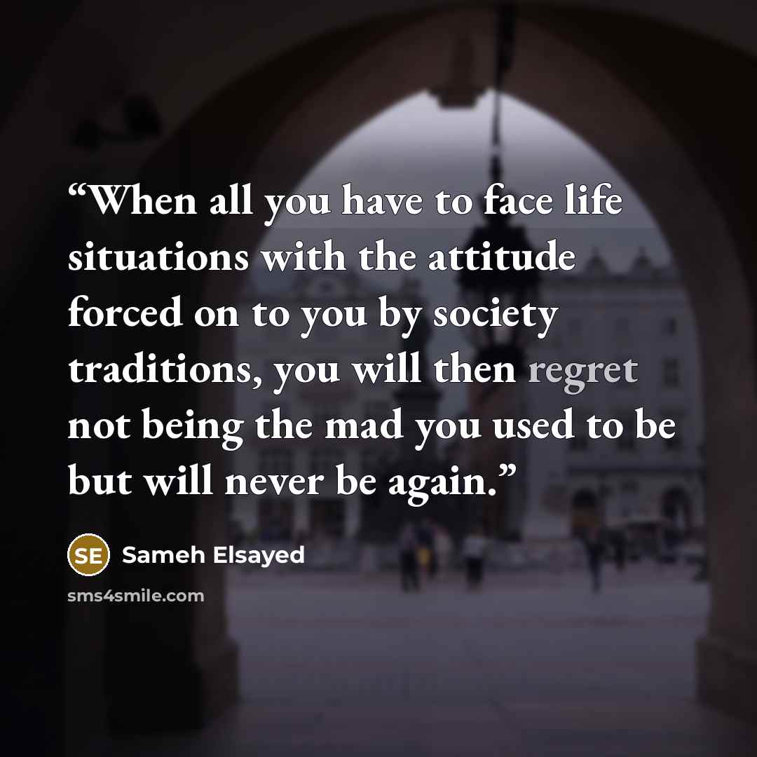 “When all you have to face life situations with the attitude forced on to you by society traditions, you will then regret not being the mad you used to be but will never be again.” quote by Sameh Elsayed