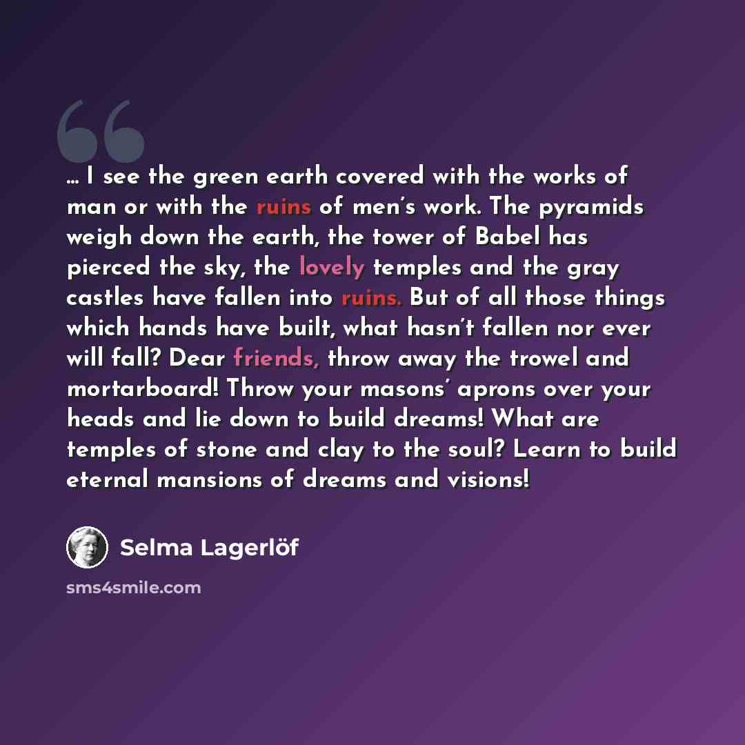 “... I see the green earth covered with the works of man or with the ruins of men’s work. The pyramids weigh down the earth, the tower of Babel has pierced the sky, the lovely temples and the gray castles have fallen into ruins. But of all those things which hands have built, what hasn’t fallen nor…” quote by Selma Lagerlöf