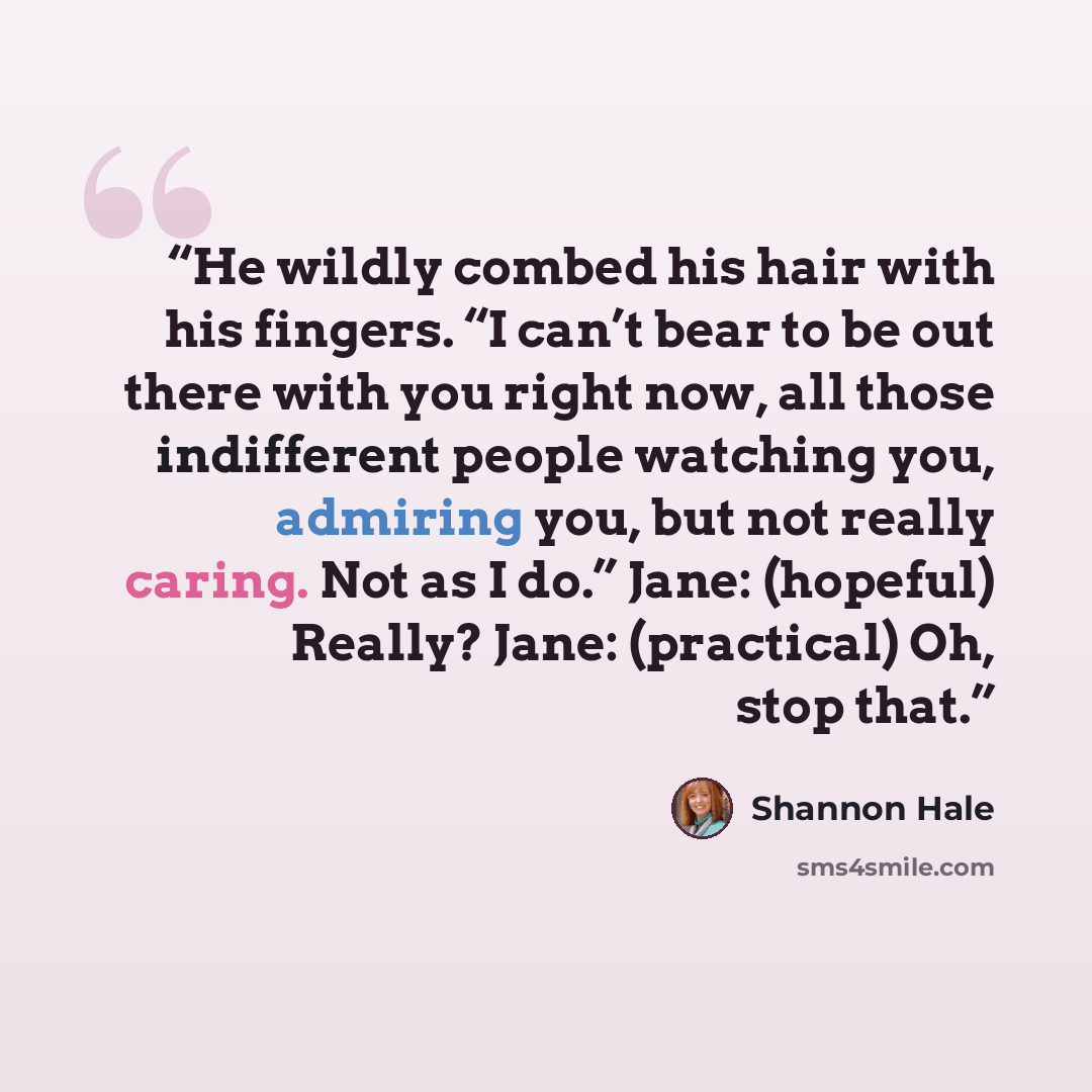 “He wildly combed his hair with his fingers. “I can’t bear to be out there with you right now, all those indifferent people watching you, admiring you, but not really caring. Not as I do.” Jane: (hopeful) Really? Jane: (practical) Oh, stop that.” quote by Shannon Hale