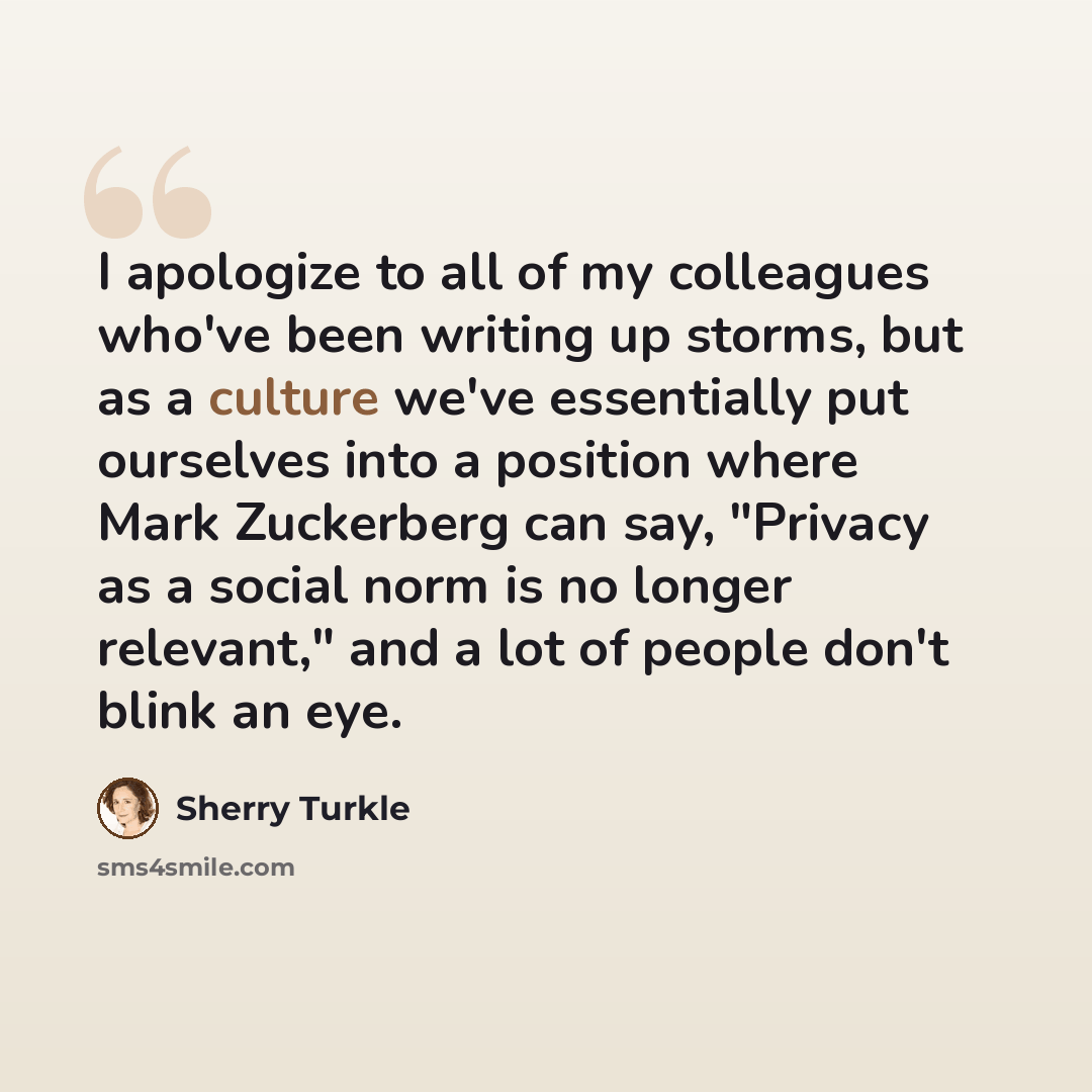 “I apologize to all of my colleagues who've been writing up storms, but as a culture we've essentially put ourselves into a position where Mark Zuckerberg can say, "Privacy as a social norm is no longer relevant," and a lot of people don't blink an eye.” quote by Sherry Turkle