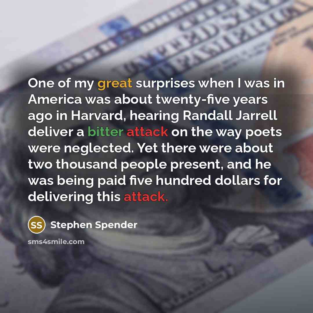 “One of my great surprises when I was in America was about twenty-five years ago in Harvard, hearing Randall Jarrell deliver a bitter attack on the way poets were neglected. Yet there were about two thousand people present, and he was being paid five hundred dollars for delivering this attack.” quote by Stephen Spender