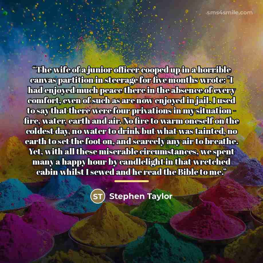 “The wife of a junior officer cooped up in a horrible canvas partition in steerage for five months wrote: "I had enjoyed much peace there in the absence of every comfort, even of such as are now enjoyed in jail. I used to say that there were four privations in my situation - fire, water, earth and…” quote by Stephen Taylor
