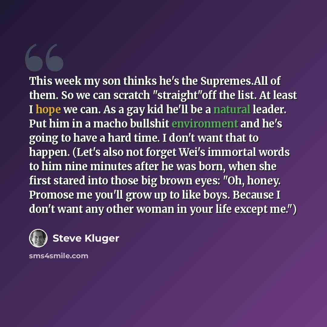“This week my son thinks he's the Supremes.All of them. So we can scratch "straight"off the list. At least I hope we can. As a gay kid he'll be a natural leader. Put him in a macho bullshit environment and he's going to have a hard time. I don't want that to happen. (Let's also not forget Wei's…” quote by Steve Kluger