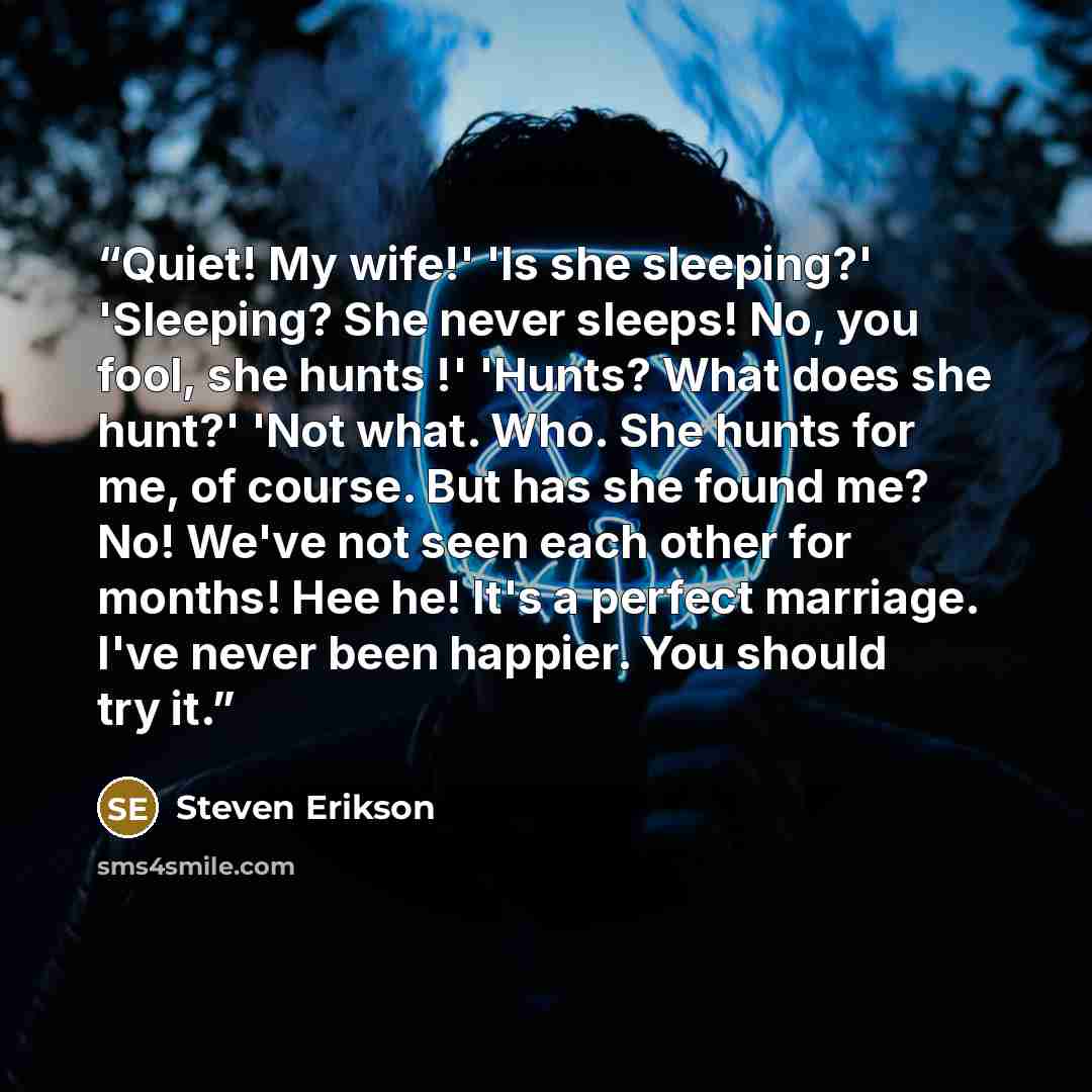 “Quiet! My wife!' 'Is she sleeping?' 'Sleeping? She never sleeps! No, you fool, she hunts !' 'Hunts? What does she hunt?' 'Not what. Who. She hunts for me, of course. But has she found me? No! We've not seen each other for months! Hee he! It's a perfect marriage. I've never been happier. You should…” quote by Steven Erikson