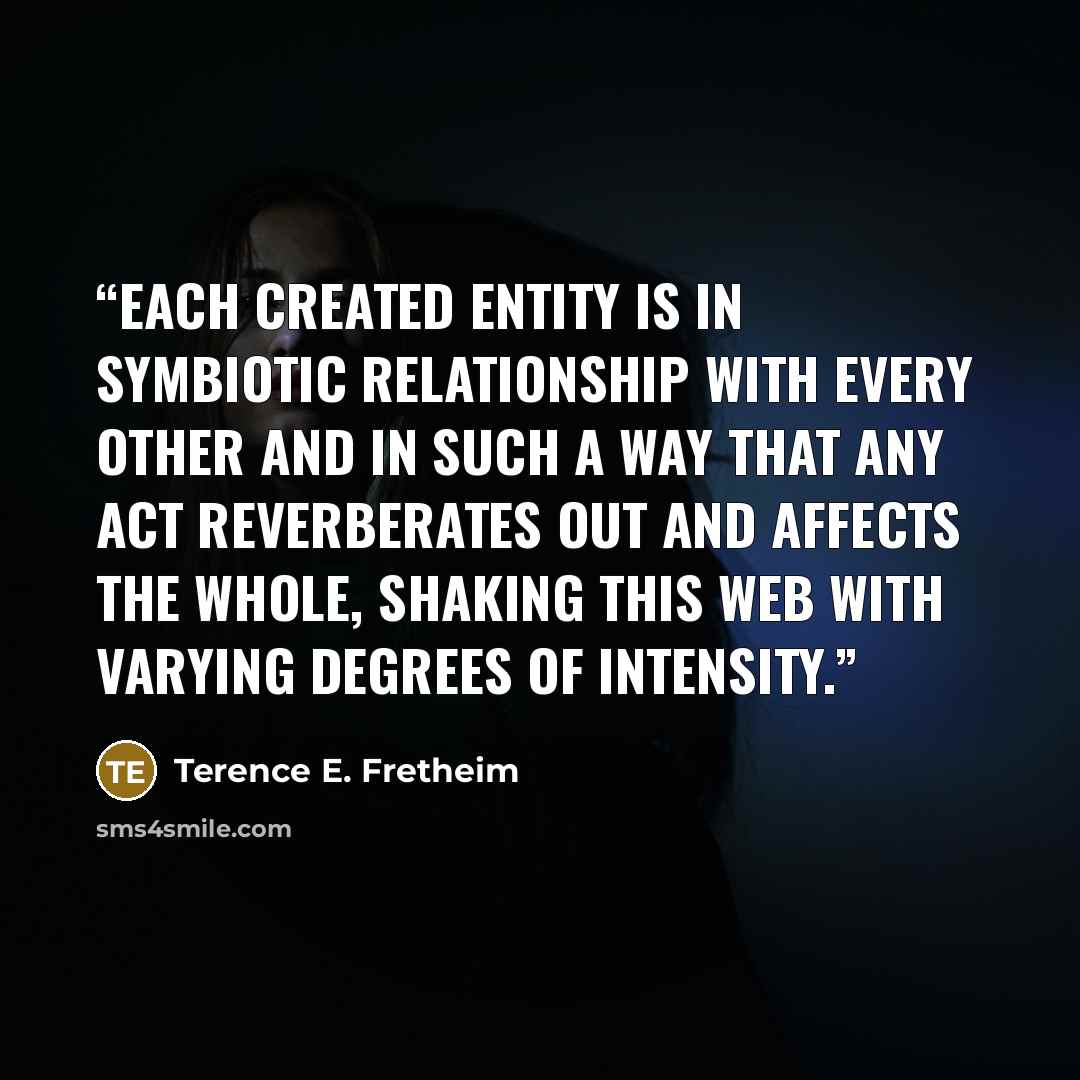 “Each created entity is in symbiotic relationship with every other and in such a way that any act reverberates out and affects the whole, shaking this web with varying degrees of intensity.” quote by Terence E. Fretheim