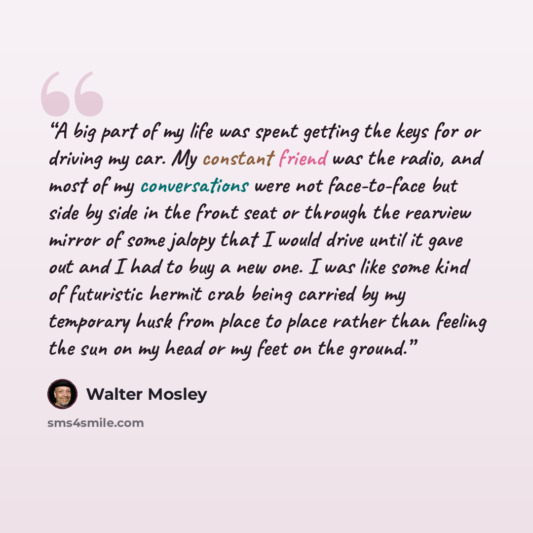 “A big part of my life was spent getting the keys for or driving my car. My constant friend was the radio, and most of my conversations were not face-to-face but side by side in the front seat or through the rearview mirror of some jalopy that I would drive until it gave out and I had to buy a new…” quote by Walter Mosley