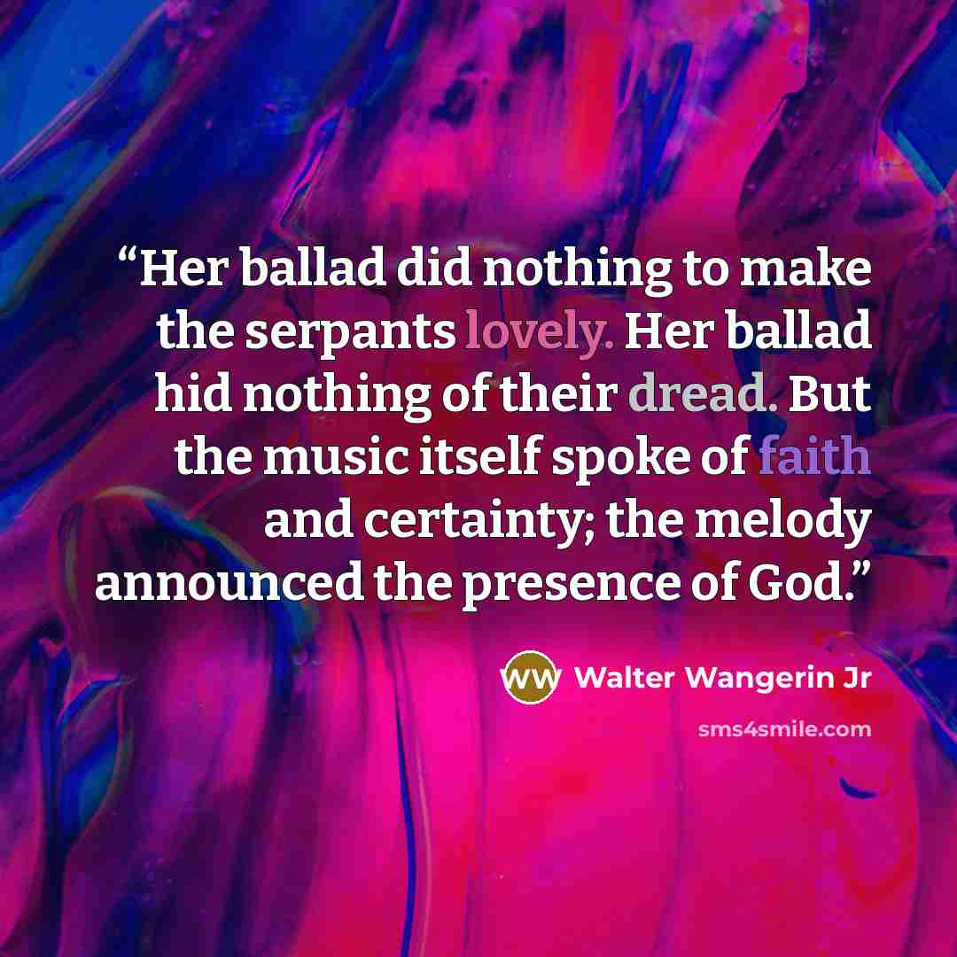 “Her ballad did nothing to make the serpants lovely. Her ballad hid nothing of their dread. But the music itself spoke of faith and certainty; the melody announced the presence of God.” quote by Walter Wangerin Jr