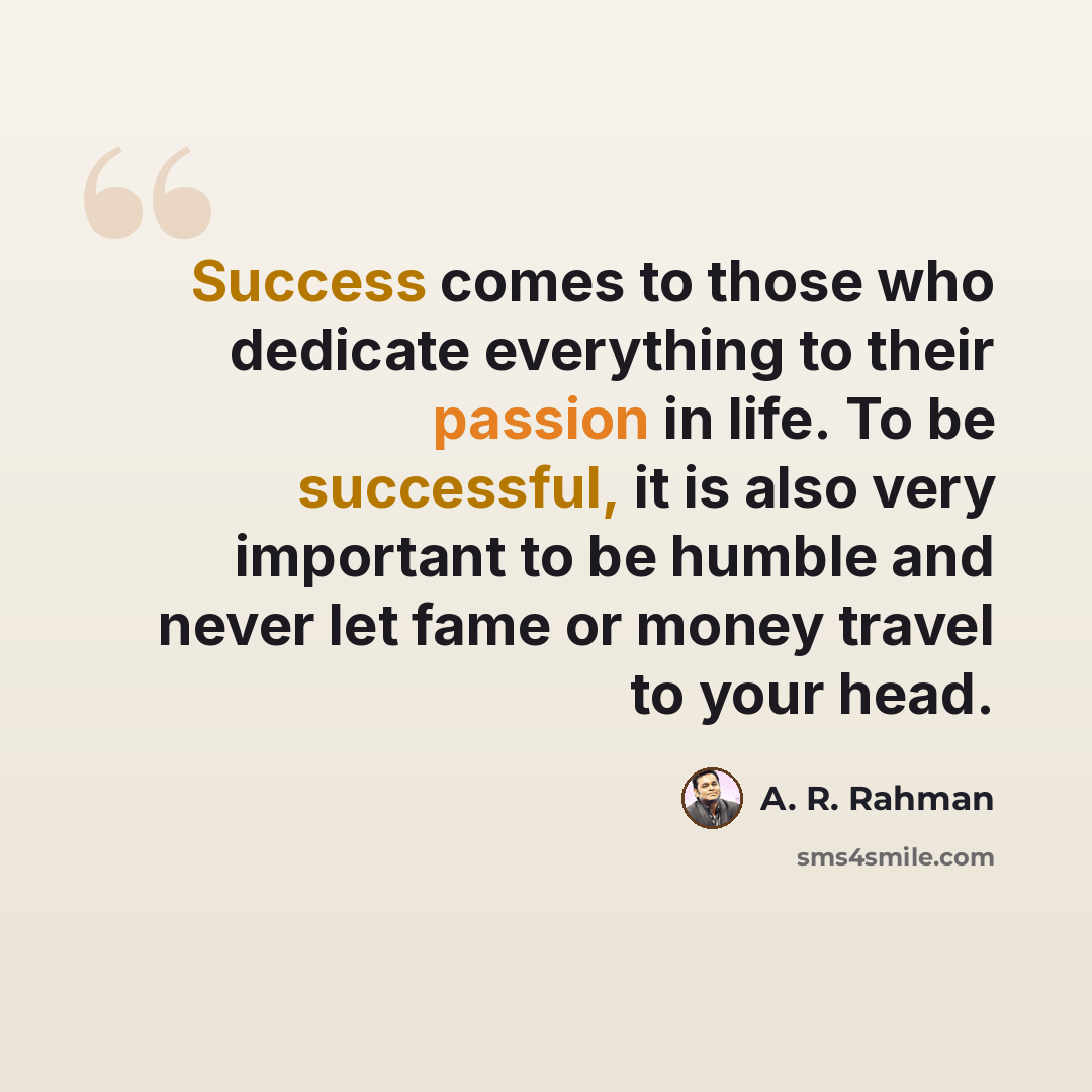 “Success comes to those who dedicate everything to their passion in life. To be successful, it is also very important to be humble and never let fame or money travel to your head.” quote by A. R. Rahman
