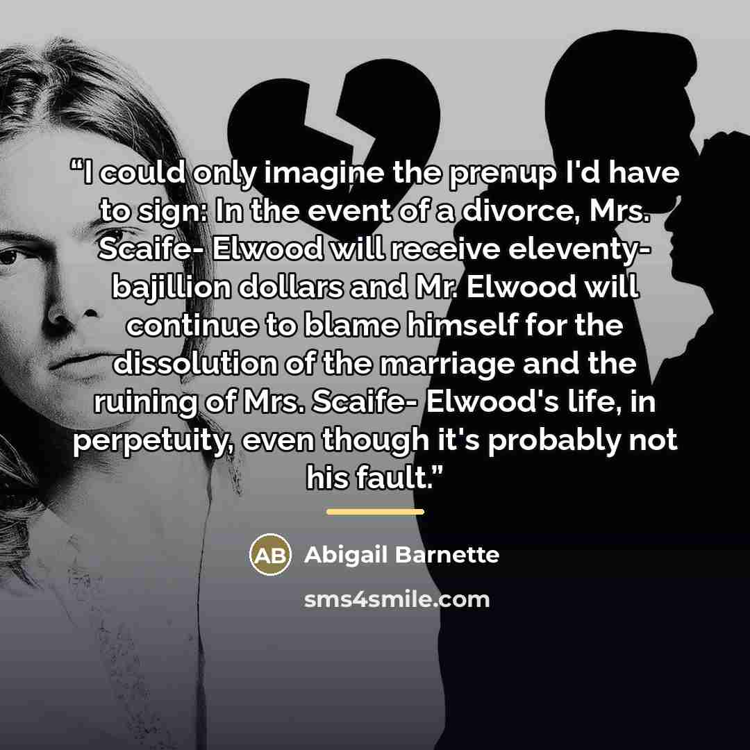 “I could only imagine the prenup I'd have to sign: In the event of a divorce, Mrs. Scaife- Elwood will receive eleventy- bajillion dollars and Mr. Elwood will continue to blame himself for the dissolution of the marriage and the ruining of Mrs. Scaife- Elwood's life, in perpetuity, even though it's…” quote by Abigail Barnette