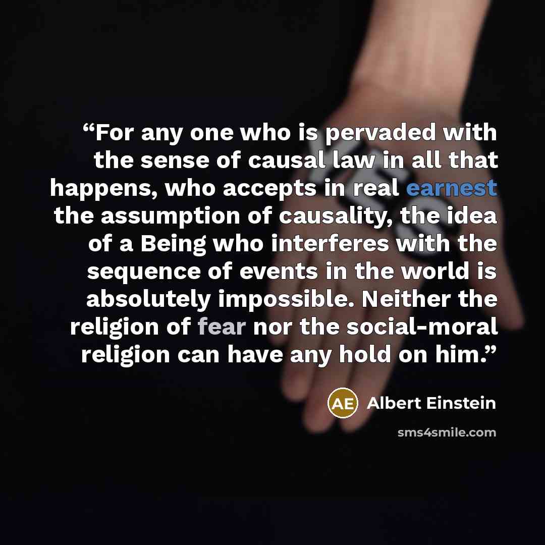 “For any one who is pervaded with the sense of causal law in all that happens, who accepts in real earnest the assumption of causality, the idea of a Being who interferes with the sequence of events in the world is absolutely impossible. Neither the religion of fear nor the social-moral religion…” quote by Albert Einstein