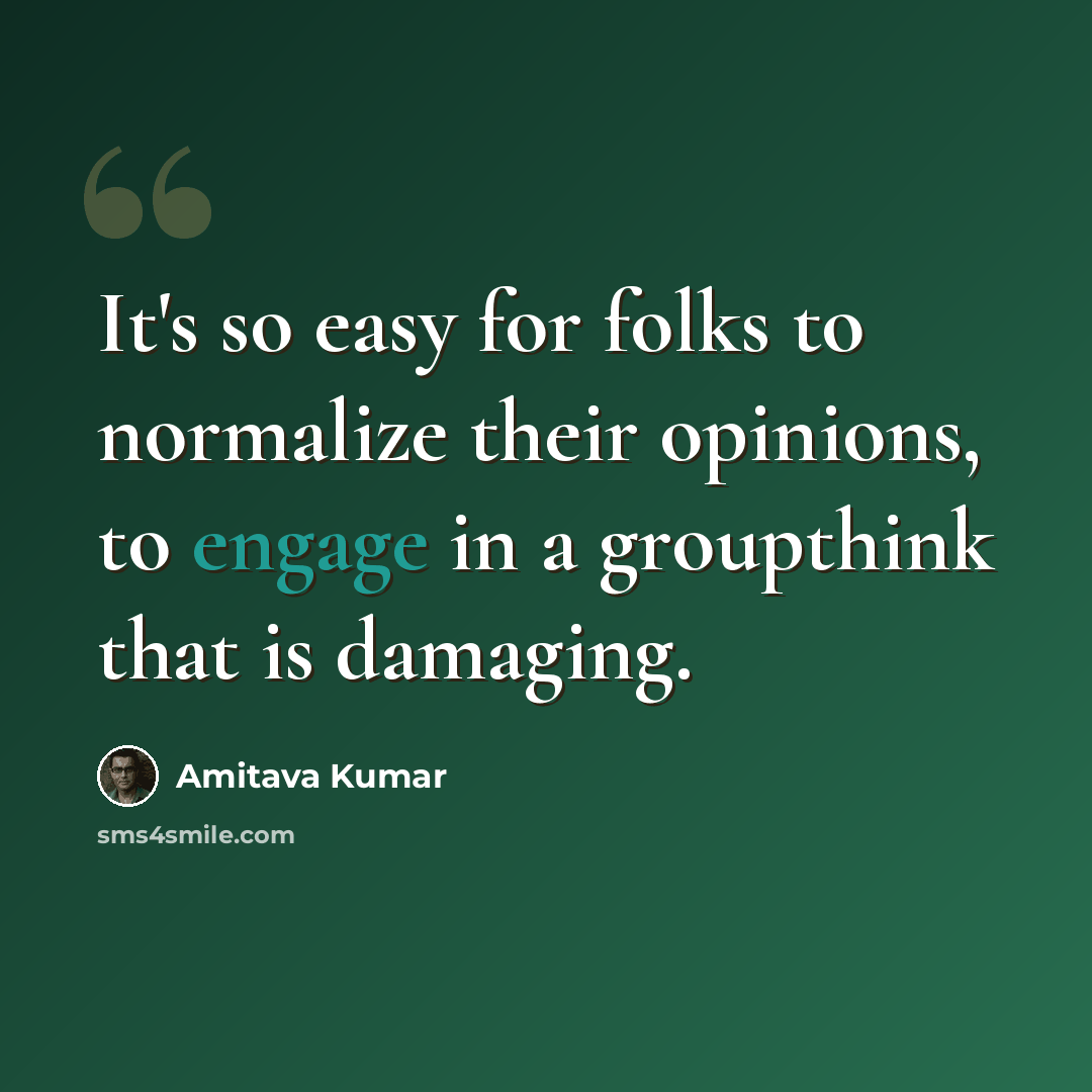 “It's so easy for folks to normalize their opinions, to engage in a groupthink that is damaging.” quote by Amitava Kumar