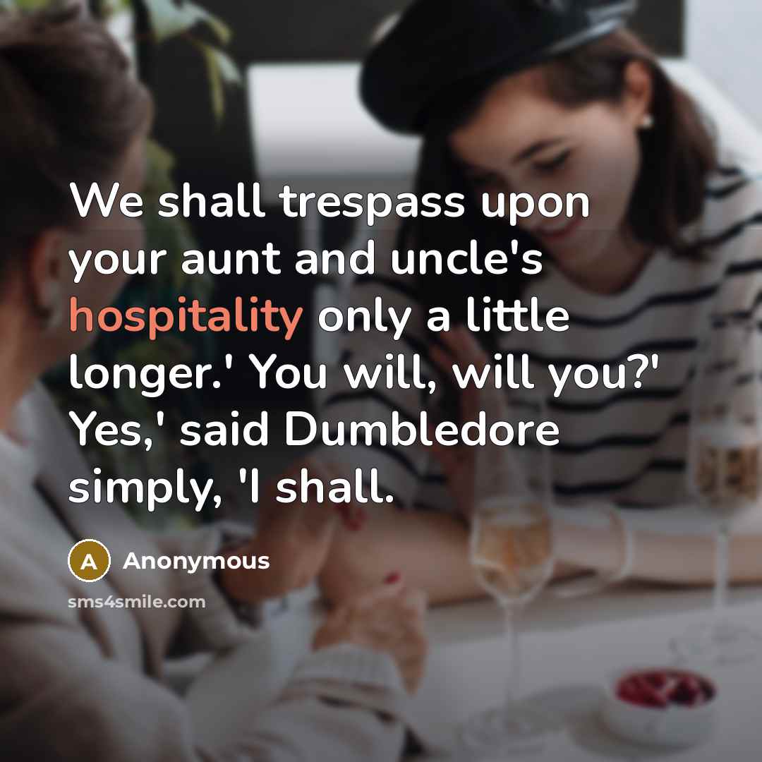 “We shall trespass upon your aunt and uncle's hospitality only a little longer.' You will, will you?' Yes,' said Dumbledore simply, 'I shall.” quote by Anonymous