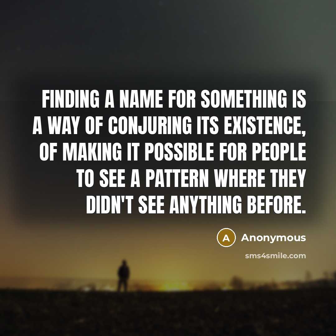“Finding a name for something is a way of conjuring its existence, of making it possible for people to see a pattern where they didn't see anything before.” quote by Anonymous
