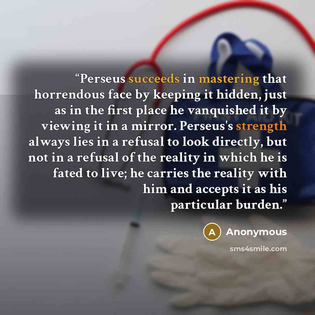 “Perseus succeeds in mastering that horrendous face by keeping it hidden, just as in the first place he vanquished it by viewing it in a mirror. Perseus's strength always lies in a refusal to look directly, but not in a refusal of the reality in which he is fated to live; he carries the reality…” quote by Anonymous