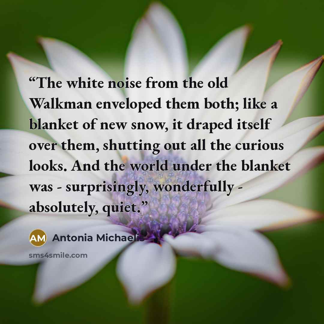 “The white noise from the old Walkman enveloped them both; like a blanket of new snow, it draped itself over them, shutting out all the curious looks. And the world under the blanket was - surprisingly, wonderfully - absolutely, quiet.” quote by Antonia Michaelis