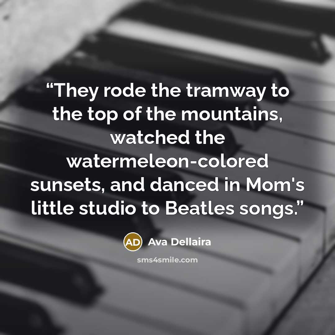 “They rode the tramway to the top of the mountains, watched the watermeleon-colored sunsets, and danced in Mom's little studio to Beatles songs.” quote by Ava Dellaira