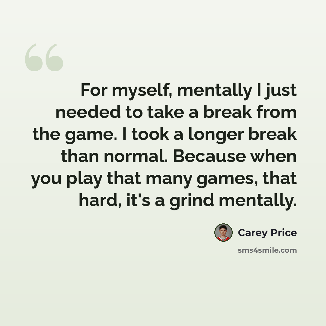 “For myself, mentally I just needed to take a break from the game. I took a longer break than normal. Because when you play that many games, that hard, it's a grind mentally.” quote by Carey Price