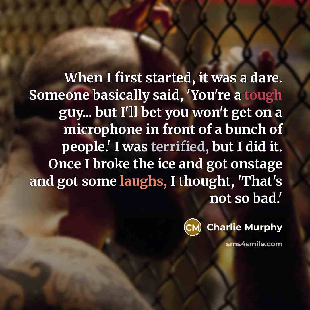 “When I first started, it was a dare. Someone basically said, 'You're a tough guy... but I'll bet you won't get on a microphone in front of a bunch of people.' I was terrified, but I did it. Once I broke the ice and got onstage and got some laughs, I thought, 'That's not so bad.'” quote by Charlie Murphy