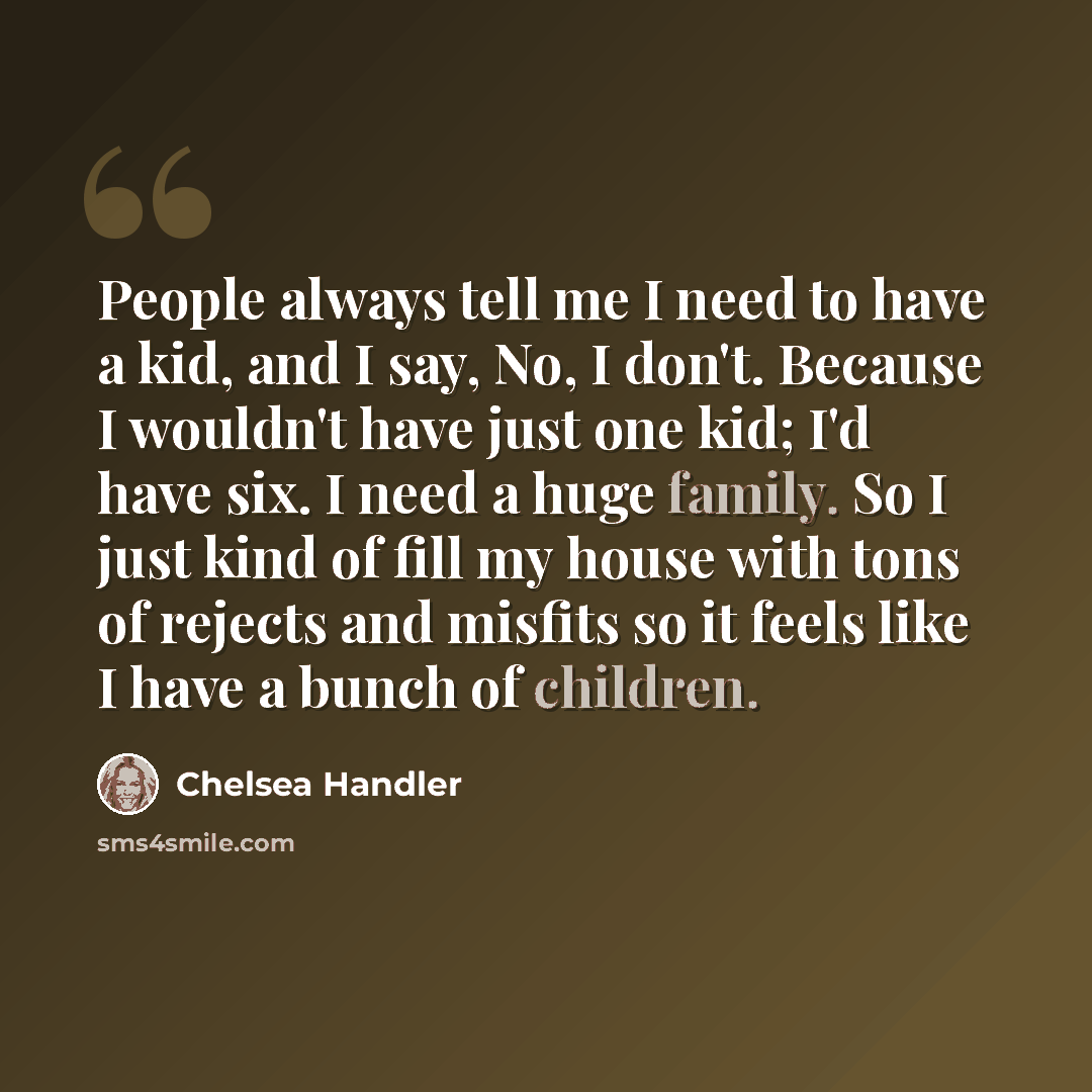“People always tell me I need to have a kid, and I say, No, I don't. Because I wouldn't have just one kid; I'd have six. I need a huge family. So I just kind of fill my house with tons of rejects and misfits so it feels like I have a bunch of children.” quote by Chelsea Handler