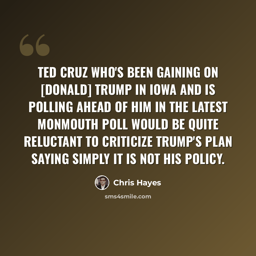 “Ted Cruz who's been gaining on [Donald] Trump in Iowa and is polling ahead of him in the latest Monmouth poll would be quite reluctant to criticize Trump's plan saying simply it is not his policy.” quote by Chris Hayes