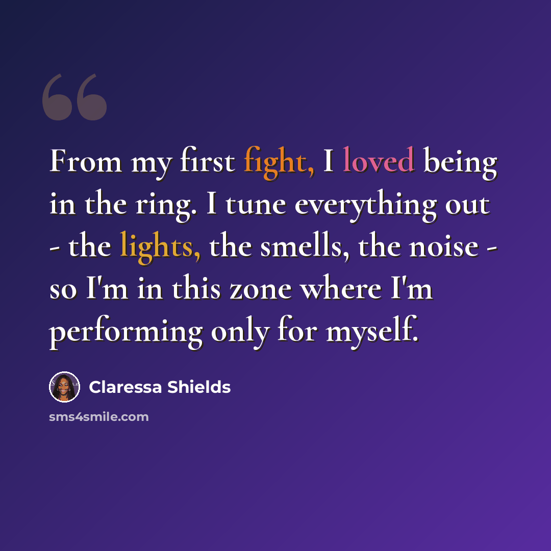 “From my first fight, I loved being in the ring. I tune everything out - the lights, the smells, the noise - so I'm in this zone where I'm performing only for myself.” quote by Claressa Shields