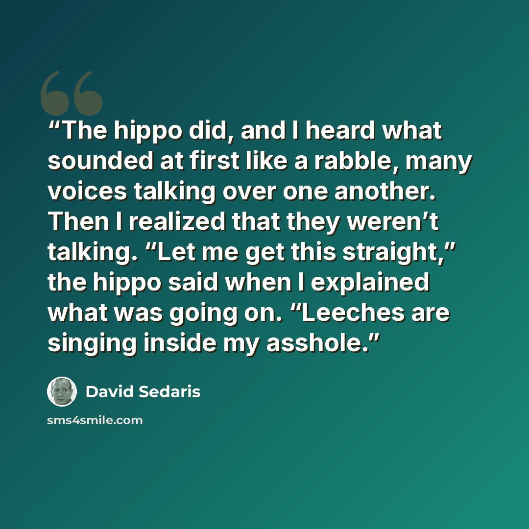 “The hippo did, and I heard what sounded at first like a rabble, many voices talking over one another. Then I realized that they weren’t talking. “Let me get this straight,” the hippo said when I explained what was going on. “Leeches are singing inside my asshole.” quote by David Sedaris