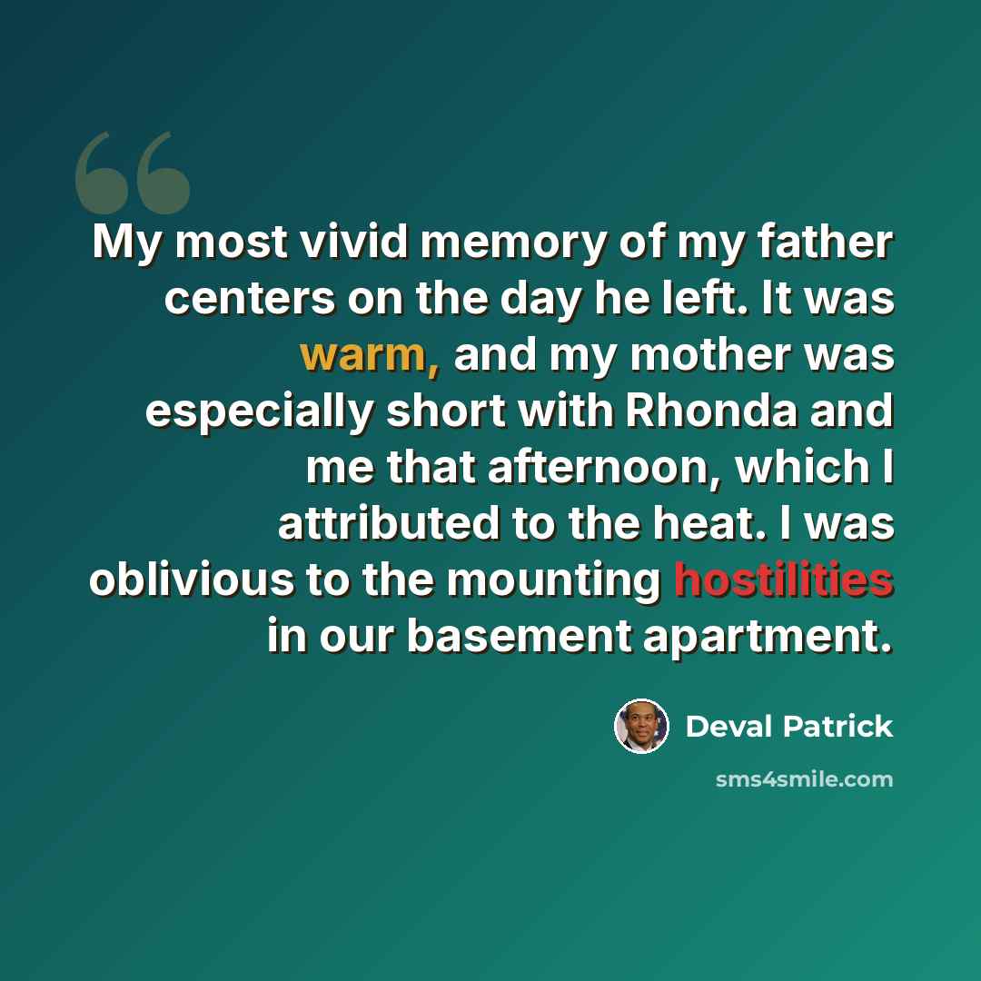“My most vivid memory of my father centers on the day he left. It was warm, and my mother was especially short with Rhonda and me that afternoon, which I attributed to the heat. I was oblivious to the mounting hostilities in our basement apartment.” quote by Deval Patrick