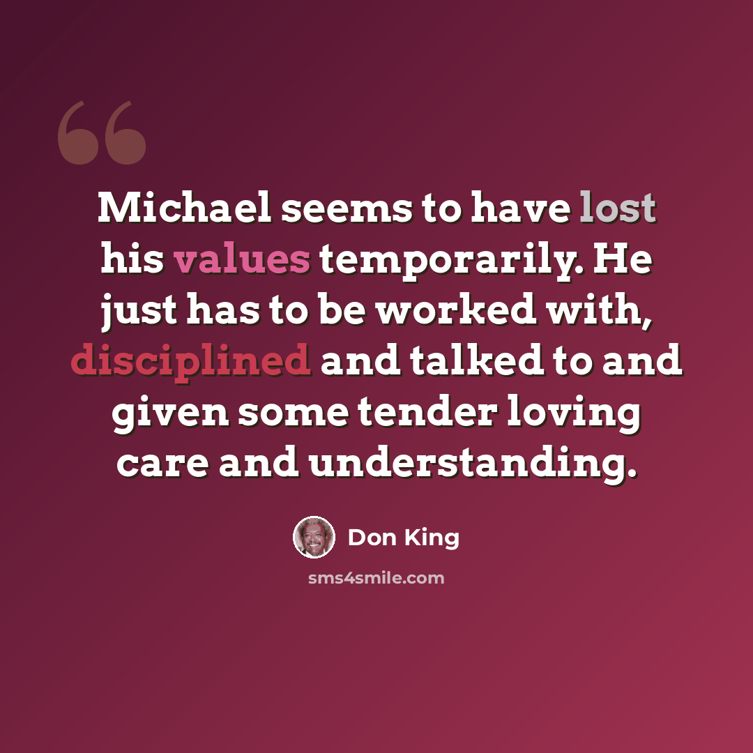 “Michael seems to have lost his values temporarily. He just has to be worked with, disciplined and talked to and given some tender loving care and understanding.” quote by Don King