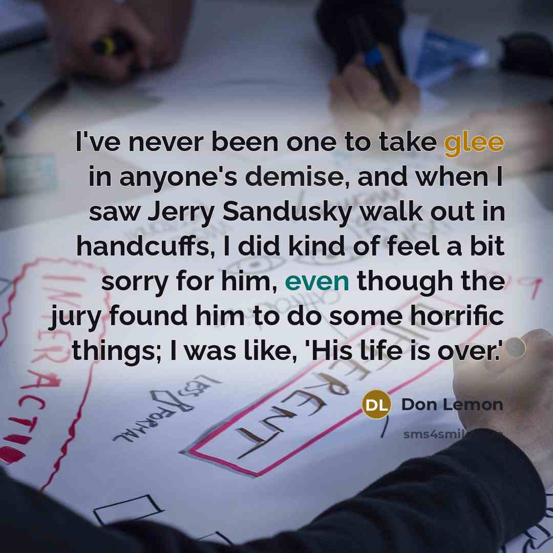 “I've never been one to take glee in anyone's demise, and when I saw Jerry Sandusky walk out in handcuffs, I did kind of feel a bit sorry for him, even though the jury found him to do some horrific things; I was like, 'His life is over.'” quote by Don Lemon